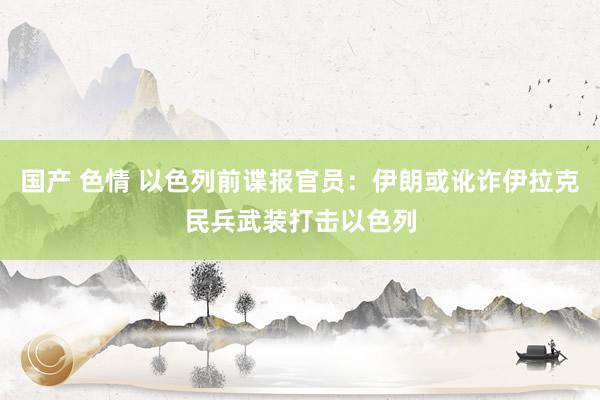 国产 色情 以色列前谍报官员：伊朗或讹诈伊拉克民兵武装打击以色列