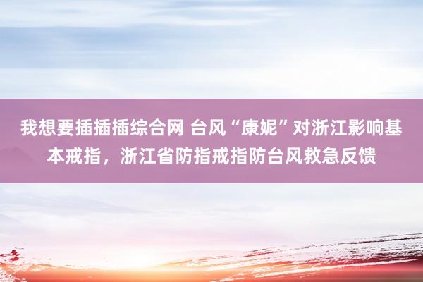 我想要插插插综合网 台风“康妮”对浙江影响基本戒指，浙江省防指戒指防台风救急反馈