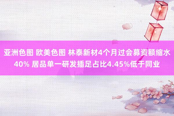 亚洲色图 欧美色图 林泰新材4个月过会募资额缩水40% 居品单一研发插足占比4.45%低于同业