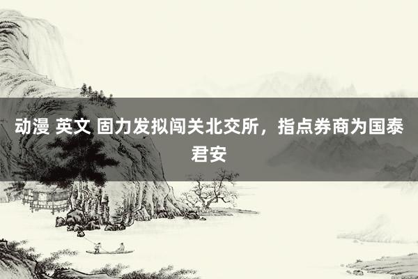 动漫 英文 固力发拟闯关北交所，指点券商为国泰君安