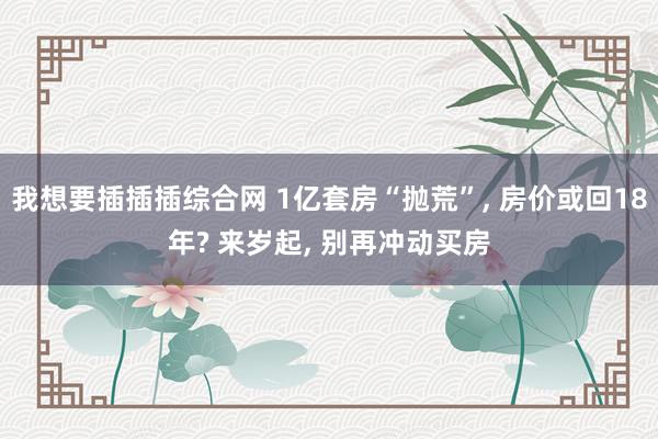 我想要插插插综合网 1亿套房“抛荒”， 房价或回18年? 来岁起， 别再冲动买房