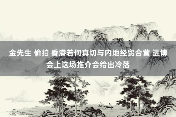 金先生 偷拍 香港若何真切与内地经贸合营 进博会上这场推介会给出冷落