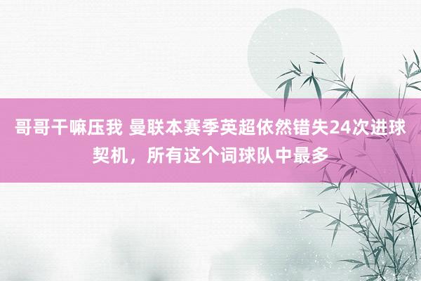 哥哥干嘛压我 曼联本赛季英超依然错失24次进球契机，所有这个词球队中最多