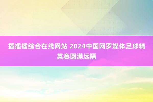 插插插综合在线网站 2024中国网罗媒体足球精英赛圆满远隔