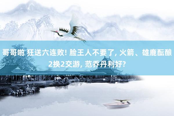 哥哥啪 狂送六连败! 脸王人不要了， 火箭、雄鹿酝酿2换2交游， 范乔丹利好?