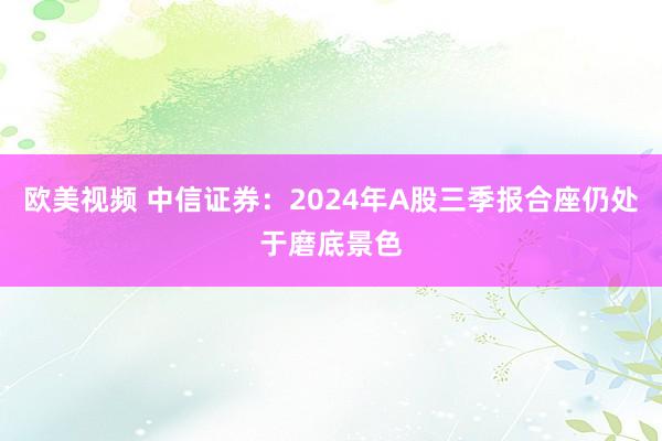 欧美视频 中信证券：2024年A股三季报合座仍处于磨底景色