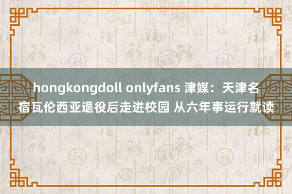 hongkongdoll onlyfans 津媒：天津名宿瓦伦西亚退役后走进校园 从六年事运行就读