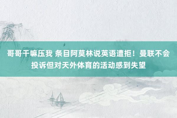 哥哥干嘛压我 条目阿莫林说英语遭拒！曼联不会投诉但对天外体育的活动感到失望