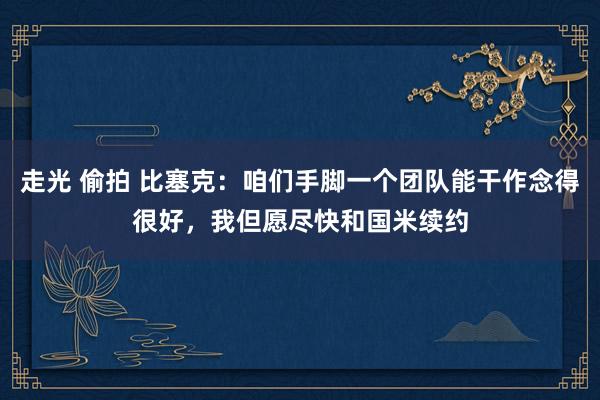 走光 偷拍 比塞克：咱们手脚一个团队能干作念得很好，我但愿尽快和国米续约