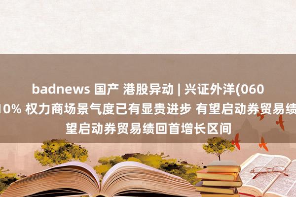 badnews 国产 港股异动 | 兴证外洋(06058)尾盘涨近10% 权力商场景气度已有显贵进步 有望启动券贸易绩回首增长区间