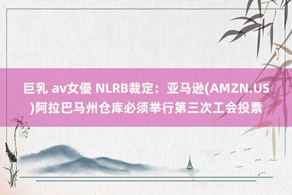 巨乳 av女優 NLRB裁定：亚马逊(AMZN.US)阿拉巴马州仓库必须举行第三次工会投票