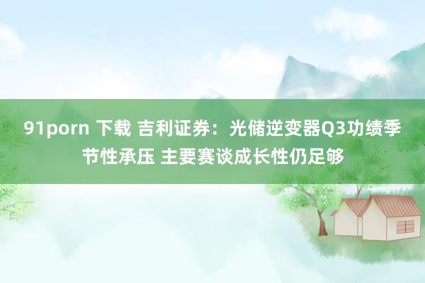 91porn 下载 吉利证券：光储逆变器Q3功绩季节性承压 主要赛谈成长性仍足够