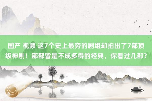 国产 视频 这7个史上最穷的剧组却拍出了7部顶级神剧！部部皆是不成多得的经典，你看过几部？