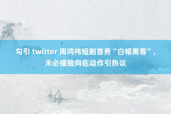 勾引 twitter 周鸿祎短剧首秀“白帽黑客”，未必撞脸向佐动作引热议