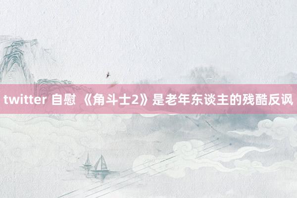 twitter 自慰 《角斗士2》是老年东谈主的残酷反讽