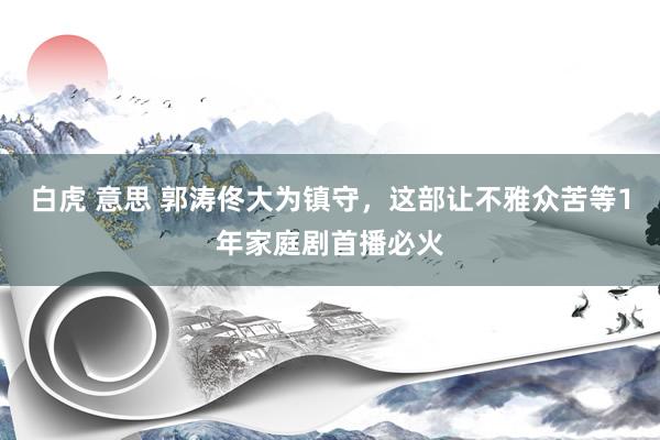 白虎 意思 郭涛佟大为镇守，这部让不雅众苦等1年家庭剧首播必火