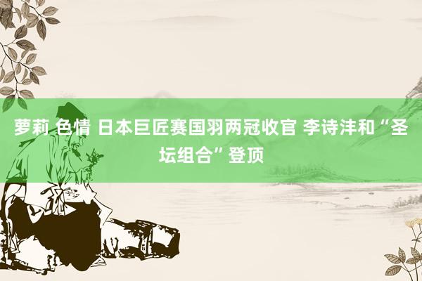 萝莉 色情 日本巨匠赛国羽两冠收官 李诗沣和“圣坛组合”登顶