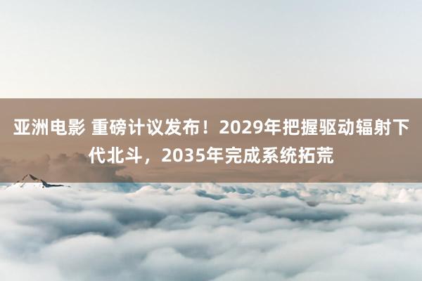 亚洲电影 重磅计议发布！2029年把握驱动辐射下代北斗，2035年完成系统拓荒