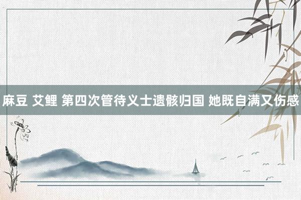 麻豆 艾鲤 第四次管待义士遗骸归国 她既自满又伤感