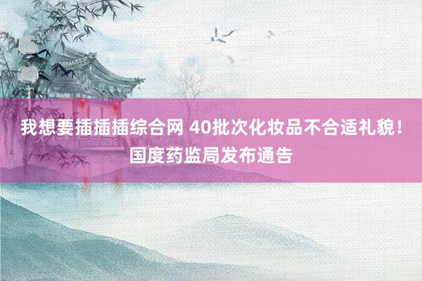 我想要插插插综合网 40批次化妆品不合适礼貌！国度药监局发布通告
