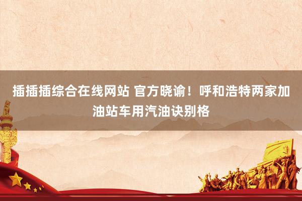 插插插综合在线网站 官方晓谕！呼和浩特两家加油站车用汽油诀别格