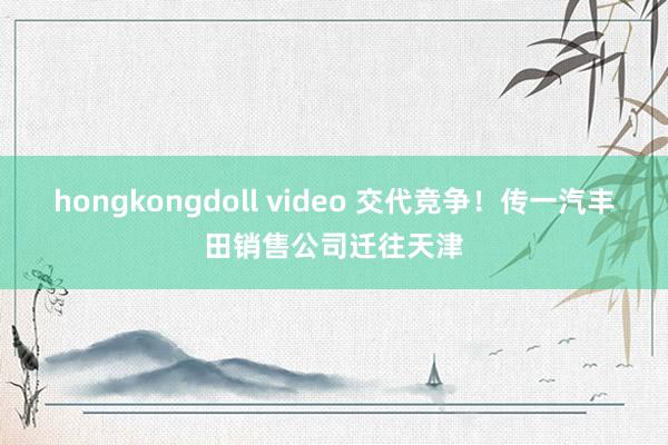 hongkongdoll video 交代竞争！传一汽丰田销售公司迁往天津