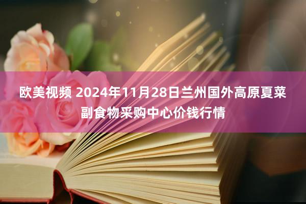 欧美视频 2024年11月28日兰州国外高原夏菜副食物采购中心价钱行情