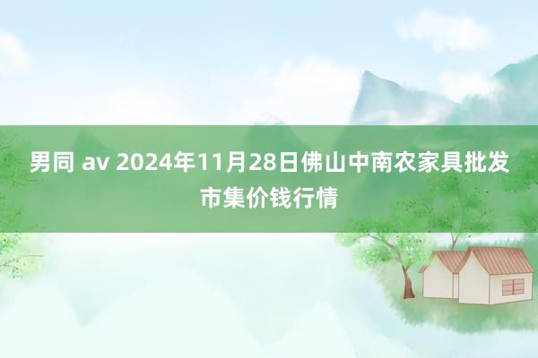男同 av 2024年11月28日佛山中南农家具批发市集价钱行情