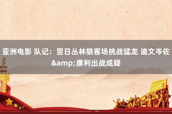 亚洲电影 队记：翌日丛林狼客场挑战猛龙 迪文岑佐&康利出战成疑