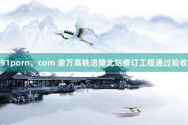 91porn。com 渝万高铁涪陵北站修订工程通过验收