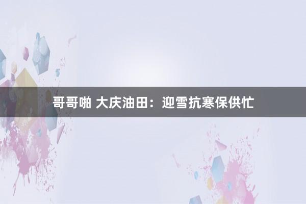 哥哥啪 大庆油田：迎雪抗寒保供忙