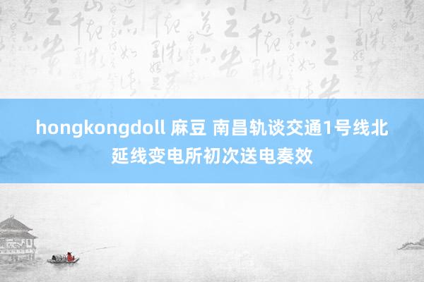 hongkongdoll 麻豆 南昌轨谈交通1号线北延线变电所初次送电奏效