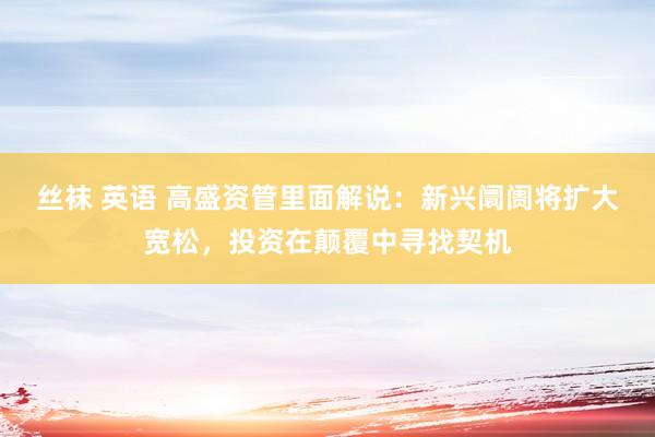 丝袜 英语 高盛资管里面解说：新兴阛阓将扩大宽松，投资在颠覆中寻找契机