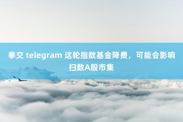 拳交 telegram 这轮指数基金降费，可能会影响扫数A股市集