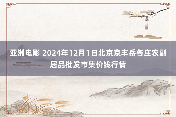 亚洲电影 2024年12月1日北京京丰岳各庄农副居品批发市集价钱行情