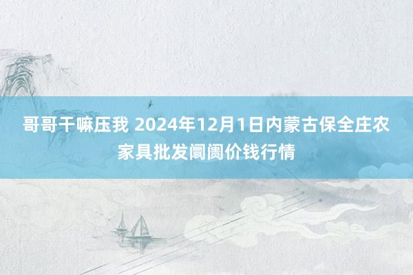 哥哥干嘛压我 2024年12月1日内蒙古保全庄农家具批发阛阓价钱行情