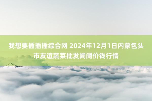 我想要插插插综合网 2024年12月1日内蒙包头市友谊蔬菜批发阛阓价钱行情