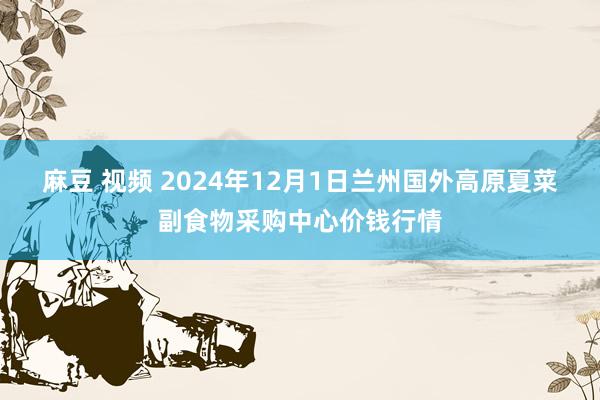 麻豆 视频 2024年12月1日兰州国外高原夏菜副食物采购中心价钱行情