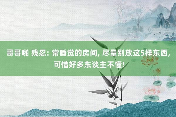 哥哥啪 残忍: 常睡觉的房间， 尽量别放这5样东西， 可惜好多东谈主不懂!