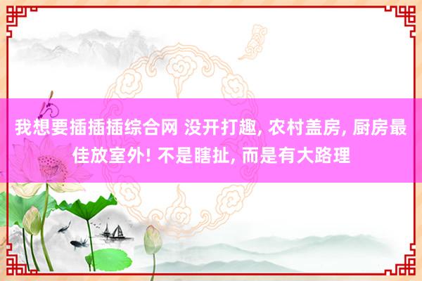 我想要插插插综合网 没开打趣， 农村盖房， 厨房最佳放室外! 不是瞎扯， 而是有大路理