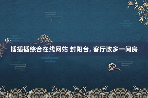 插插插综合在线网站 封阳台， 客厅改多一间房