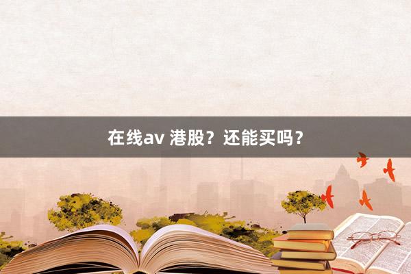 在线av 港股？还能买吗？