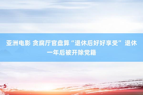 亚洲电影 贪腐厅官盘算“退休后好好享受” 退休一年后被开除党籍