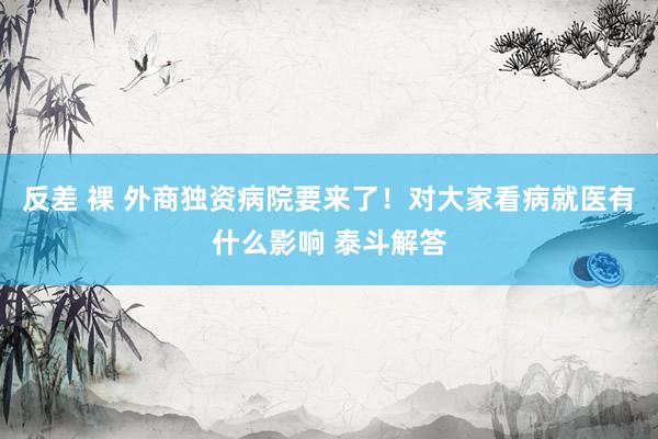 反差 裸 外商独资病院要来了！对大家看病就医有什么影响 泰斗解答