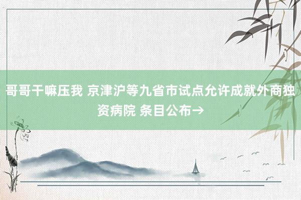 哥哥干嘛压我 京津沪等九省市试点允许成就外商独资病院 条目公布→