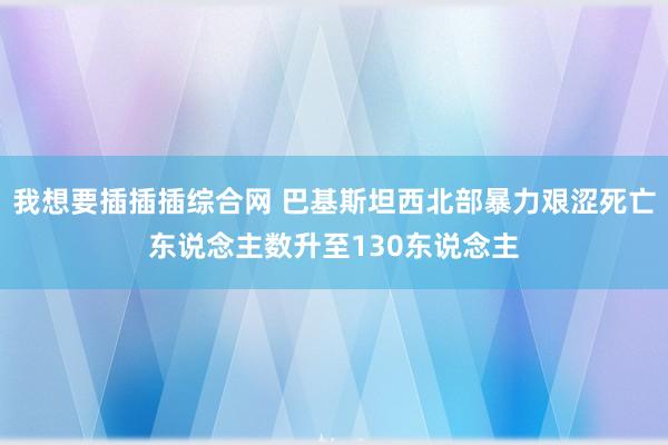 我想要插插插综合网 巴基斯坦西北部暴力艰涩死亡东说念主数升至130东说念主