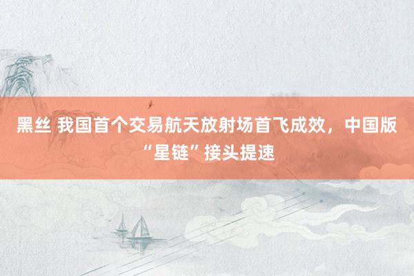 黑丝 我国首个交易航天放射场首飞成效，中国版“星链”接头提速