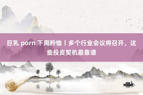 巨乳 porn 下周矜恤丨多个行业会议将召开，这些投资契机最靠谱