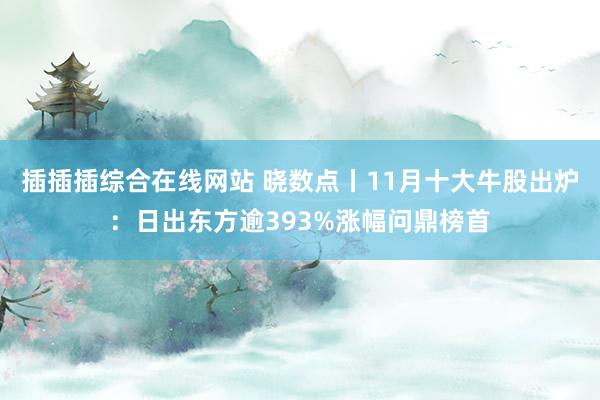 插插插综合在线网站 晓数点丨11月十大牛股出炉：日出东方逾393%涨幅问鼎榜首