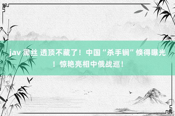 jav 黑丝 透顶不藏了！中国“杀手锏”倏得曝光！惊艳亮相中俄战巡！